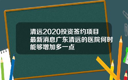 清远2020投资签约项目最新消息广东清远的医院何时能够增加多一点