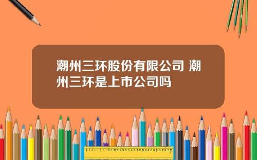 潮州三环股份有限公司 潮州三环是上市公司吗