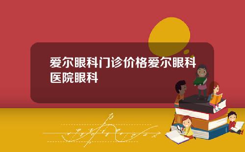 爱尔眼科门诊价格爱尔眼科医院眼科