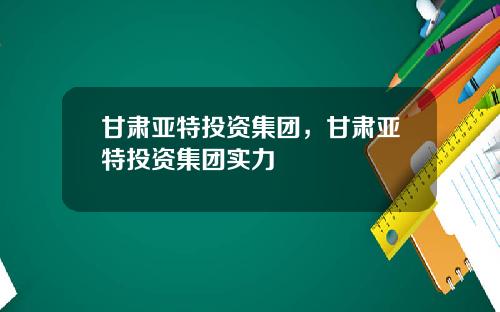 甘肃亚特投资集团,甘肃亚特投资集团实力