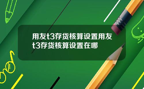 用友t3存货核算设置用友t3存货核算设置在哪