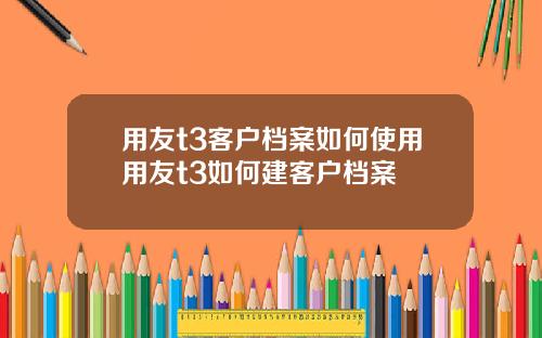 用友t3客户档案如何使用用友t3如何建客户档案