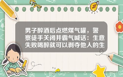 男子醉酒后点燃煤气罐,警察徒手关闭并霸气喊话:生意失败喝醉就可以剥夺他人的生命?