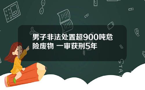 男子非法处置超900吨危险废物 一审获刑5年