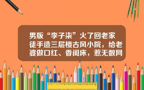 男版“李子柒”火了回老家徒手造三层楼古风小院,给老婆做口红、香闺床,惹无数网友羡慕
