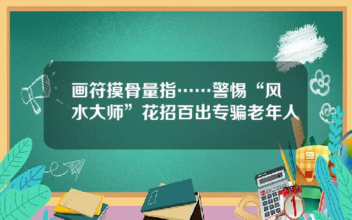 画符摸骨量指……警惕“风水大师”花招百出专骗老年人