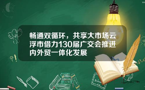 畅通双循环，共享大市场云浮市借力130届广交会推进内外贸一体化发展