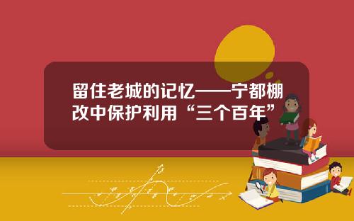 留住老城的记忆——宁都棚改中保护利用“三个百年”
