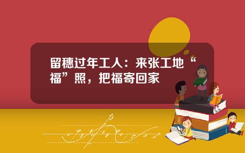 留穗过年工人:来张工地“福”照,把福寄回家