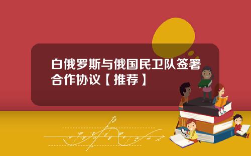 白俄罗斯与俄国民卫队签署合作协议【推荐】