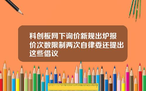 科创板网下询价新规出炉报价次数限制两次自律委还提出这些倡议