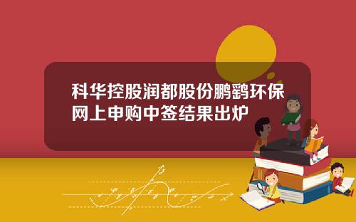 科华控股润都股份鹏鹞环保网上申购中签结果出炉