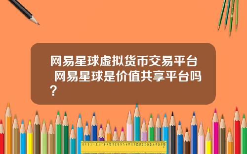 网易星球虚拟货币交易平台 网易星球是价值共享平台吗？