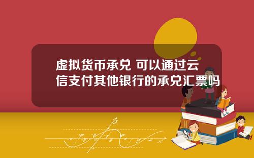 虚拟货币承兑 可以通过云信支付其他银行的承兑汇票吗