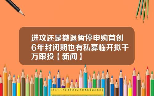 进攻还是撤退暂停申购首创6年封闭期也有私募临开拟千万跟投【新闻】