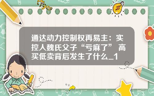 通达动力控制权再易主：实控人魏氏父子“亏麻了” 高买低卖背后发生了什么_1