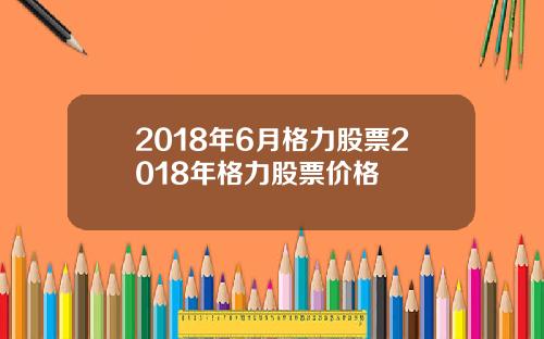 2018年6月格力股票2018年格力股票价格