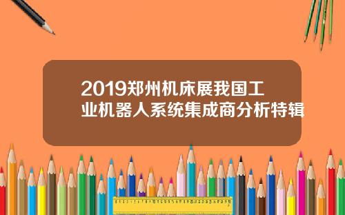 2019郑州机床展我国工业机器人系统集成商分析特辑