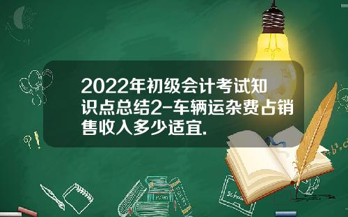2022年初级会计考试知识点总结2-车辆运杂费占销售收入多少适宜.