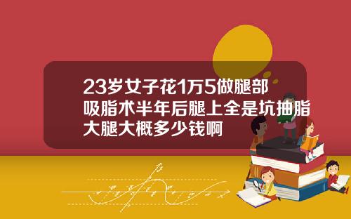 23岁女子花1万5做腿部吸脂术半年后腿上全是坑抽脂大腿大概多少钱啊