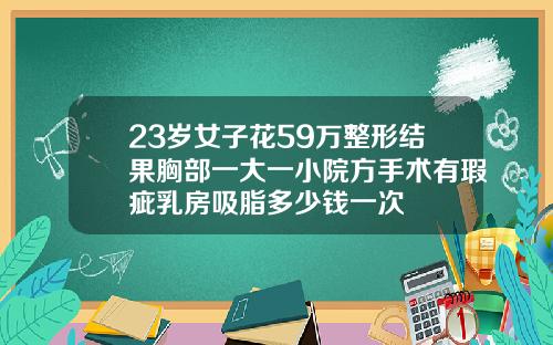 23岁女子花59万整形结果胸部一大一小院方手术有瑕疵乳房吸脂多少钱一次