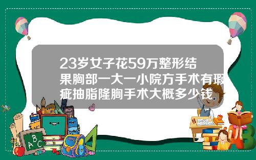 23岁女子花59万整形结果胸部一大一小院方手术有瑕疵抽脂隆胸手术大概多少钱