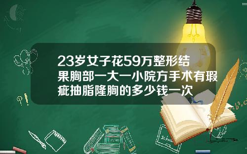 23岁女子花59万整形结果胸部一大一小院方手术有瑕疵抽脂隆胸的多少钱一次