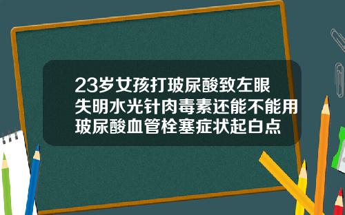 23岁女孩打玻尿酸致左眼失明水光针肉毒素还能不能用玻尿酸血管栓塞症状起白点