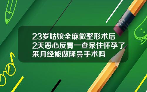 23岁姑娘全麻做整形术后2天恶心反胃一查呆住怀孕了来月经能做隆鼻手术吗