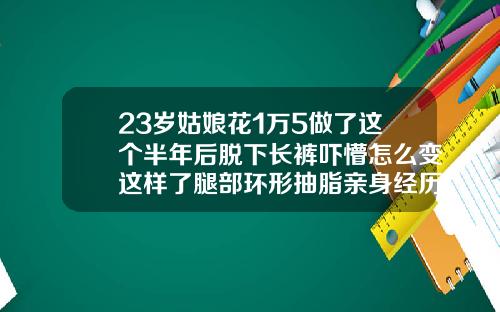 23岁姑娘花1万5做了这个半年后脱下长裤吓懵怎么变这样了腿部环形抽脂亲身经历