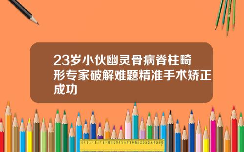23岁小伙幽灵骨病脊柱畸形专家破解难题精准手术矫正成功
