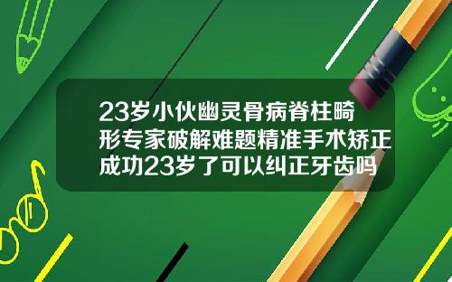 23岁小伙幽灵骨病脊柱畸形专家破解难题精准手术矫正成功23岁了可以纠正牙齿吗图片