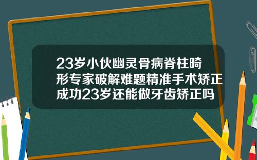 23岁小伙幽灵骨病脊柱畸形专家破解难题精准手术矫正成功23岁还能做牙齿矫正吗