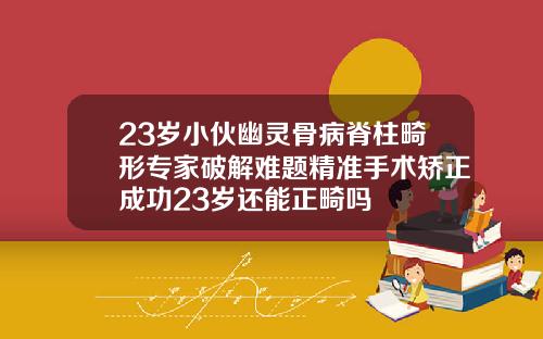 23岁小伙幽灵骨病脊柱畸形专家破解难题精准手术矫正成功23岁还能正畸吗