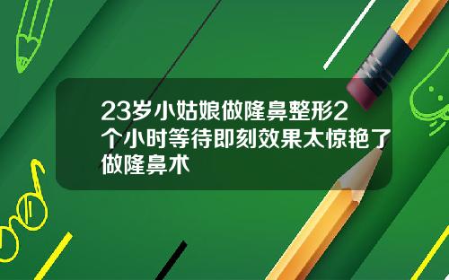 23岁小姑娘做隆鼻整形2个小时等待即刻效果太惊艳了做隆鼻术