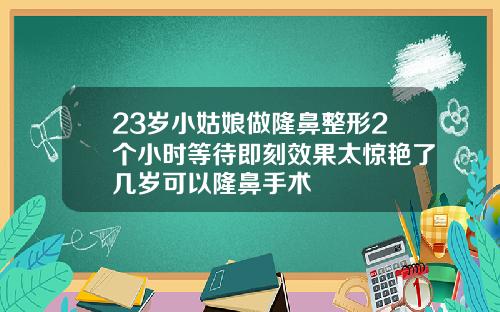 23岁小姑娘做隆鼻整形2个小时等待即刻效果太惊艳了几岁可以隆鼻手术