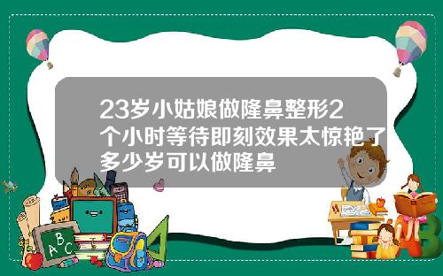 23岁小姑娘做隆鼻整形2个小时等待即刻效果太惊艳了多少岁可以做隆鼻