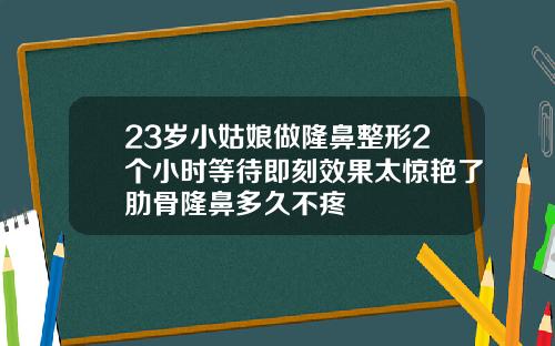 23岁小姑娘做隆鼻整形2个小时等待即刻效果太惊艳了肋骨隆鼻多久不疼
