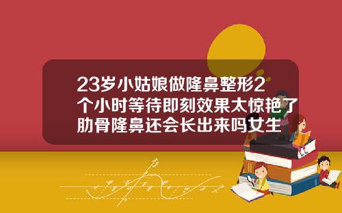 23岁小姑娘做隆鼻整形2个小时等待即刻效果太惊艳了肋骨隆鼻还会长出来吗女生