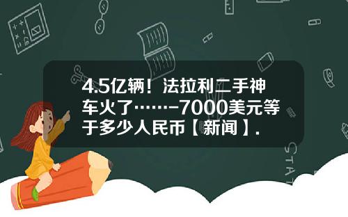 4.5亿辆!法拉利二手神车火了……-7000美元等于多少人民币【新闻】.