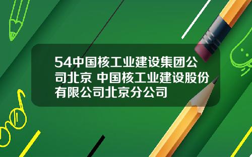 54中国核工业建设集团公司北京 中国核工业建设股份有限公司北京分公司
