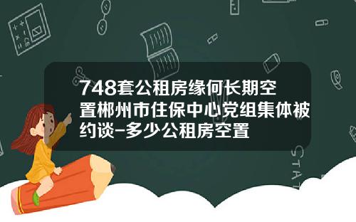 748套公租房缘何长期空置郴州市住保中心党组集体被约谈-多少公租房空置