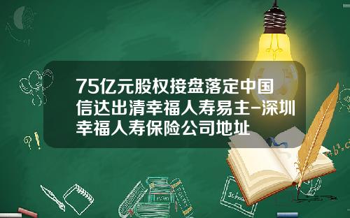 75亿元股权接盘落定中国信达出清幸福人寿易主-深圳幸福人寿保险公司地址