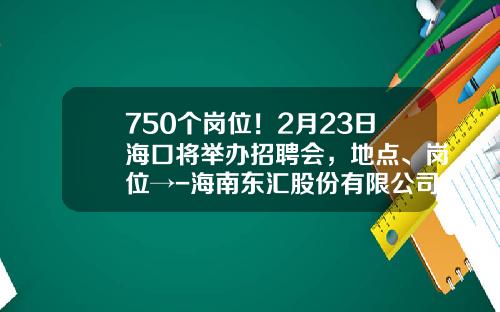 750个岗位！2月23日海口将举办招聘会，地点、岗位→-海南东汇股份有限公司招聘