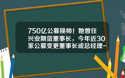 750亿公募换帅！她曾任兴业期货董事长，今年近30家公募变更董事长或总经理-华福基金怎么样