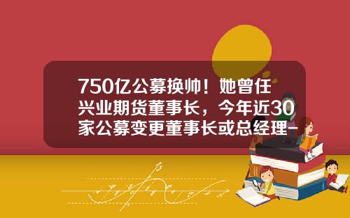 750亿公募换帅！她曾任兴业期货董事长，今年近30家公募变更董事长或总经理-期货基金经理