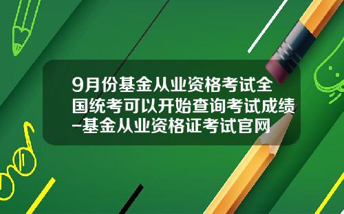 9月份基金从业资格考试全国统考可以开始查询考试成绩-基金从业资格证考试官网