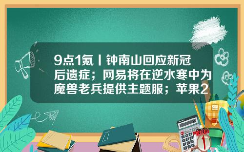 9点1氪丨钟南山回应新冠后遗症；网易将在逆水寒中为魔兽老兵提供主题服；苹果2025年砍掉iPadmini推出折叠iPad-国投汇通基金怎么样