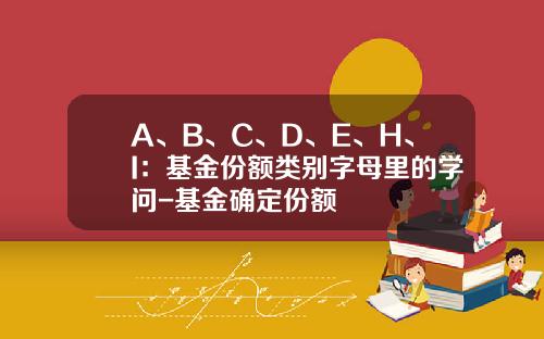 A、B、C、D、E、H、I：基金份额类别字母里的学问-基金确定份额