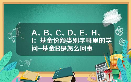 A、B、C、D、E、H、I：基金份额类别字母里的学问-基金B是怎么回事